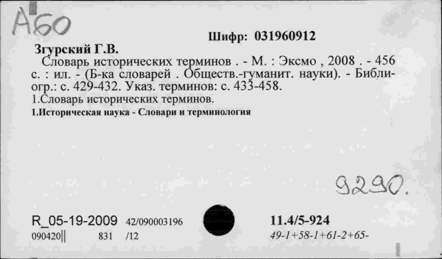 ﻿Або
Шифр: 031960912
Згурский Г.В.
Словарь исторических терминов . - М. : Эксмо , 2008 . - 456 с. : ил. - (Б-ка словарей . Обществ.-гуманит. науки). - Библи-огр.: с. 429-432. Указ, терминов: с. 433-458.
1 .Словарь исторических терминов.
1.Историческая наука - Словари и терминология
R_05-19-2009 42/090003196
090420Ц	831 /12
âAâO.
11.4/5-924
49-1+58-1+61-2+65-